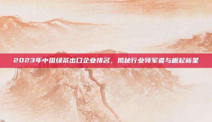 2023年中国绿茶出口企业排名，揭秘行业领军者与崛起新星