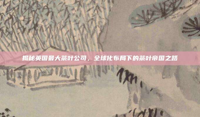 揭秘英国最大茶叶公司，全球化布局下的茶叶帝国之路