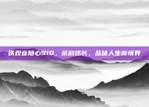 铁观音随心910，茶韵悠长，品味人生新境界