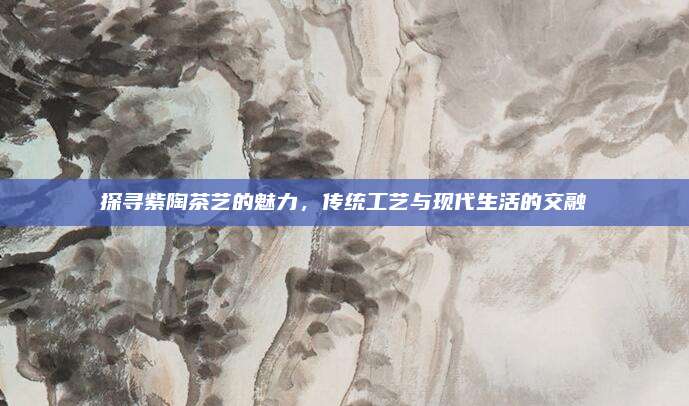 探寻紫陶茶艺的魅力，传统工艺与现代生活的交融