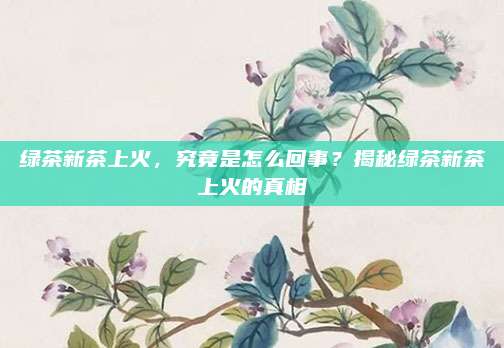 绿茶新茶上火，究竟是怎么回事？揭秘绿茶新茶上火的真相