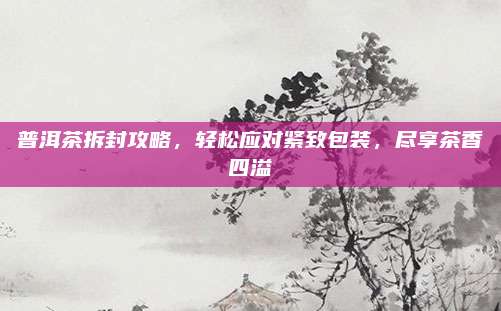 普洱茶拆封攻略，轻松应对紧致包装，尽享茶香四溢