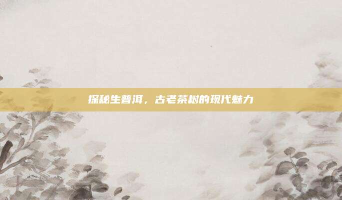 探秘生普洱,古老茶树的现代魅力