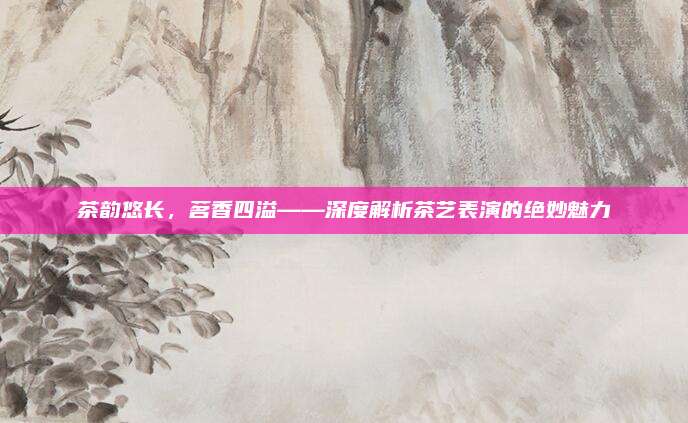 茶韵悠长，茗香四溢——深度解析茶艺表演的绝妙魅力
