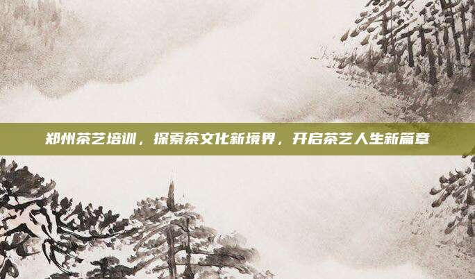 郑州茶艺培训，探索茶文化新境界，开启茶艺人生新篇章