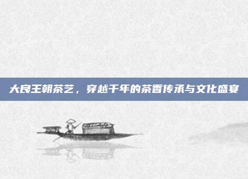 大良王朝茶艺，穿越千年的茶香传承与文化盛宴