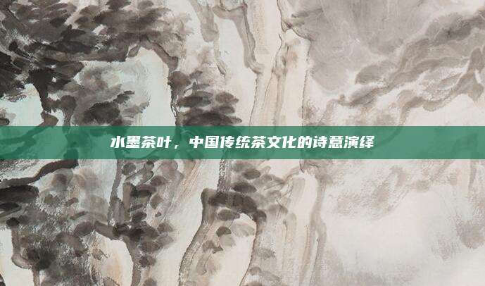 水墨茶叶，中国传统茶文化的诗意演绎