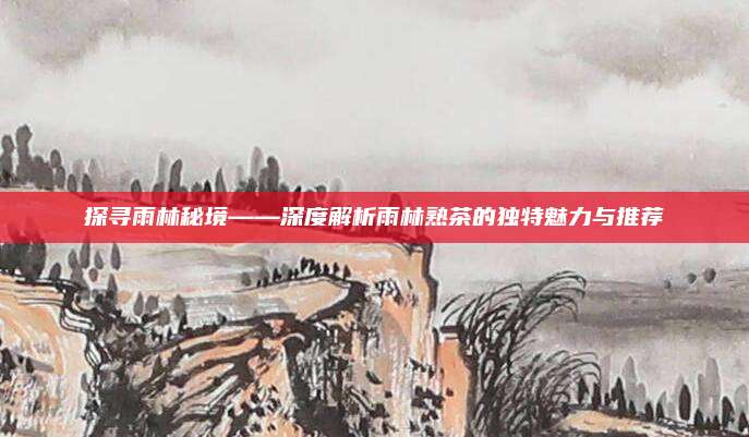 探寻雨林秘境——深度解析雨林熟茶的独特魅力与推荐