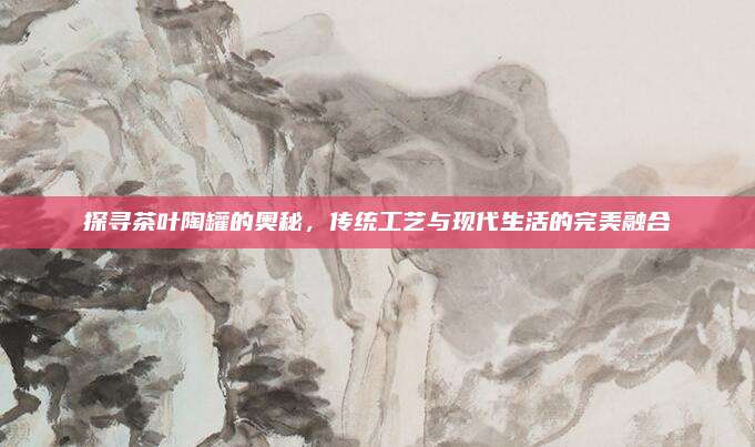 探寻茶叶陶罐的奥秘，传统工艺与现代生活的完美融合