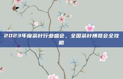 2023年度茶叶行业盛会，全国茶叶博览会全攻略