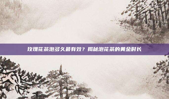玫瑰花茶泡多久最有效？揭秘泡花茶的黄金时长