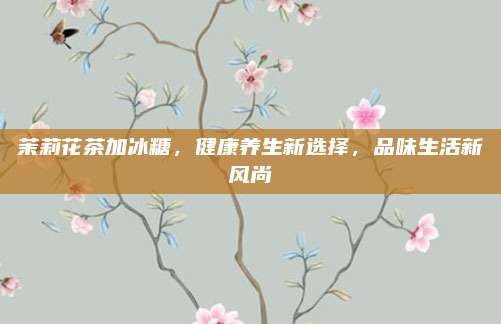 茉莉花茶加冰糖，健康养生新选择，品味生活新风尚