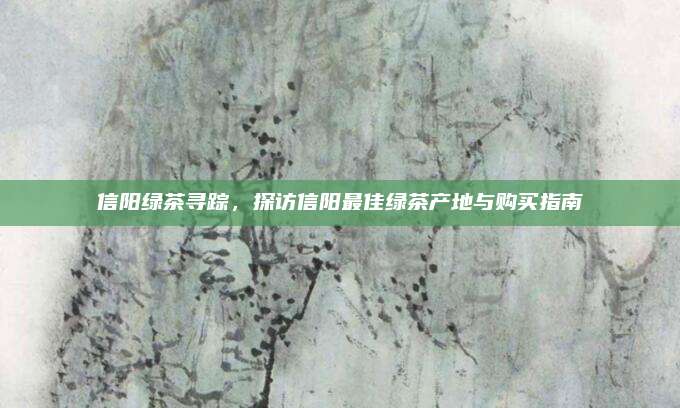 信阳绿茶寻踪,探访信阳最佳绿茶产地与购买指南