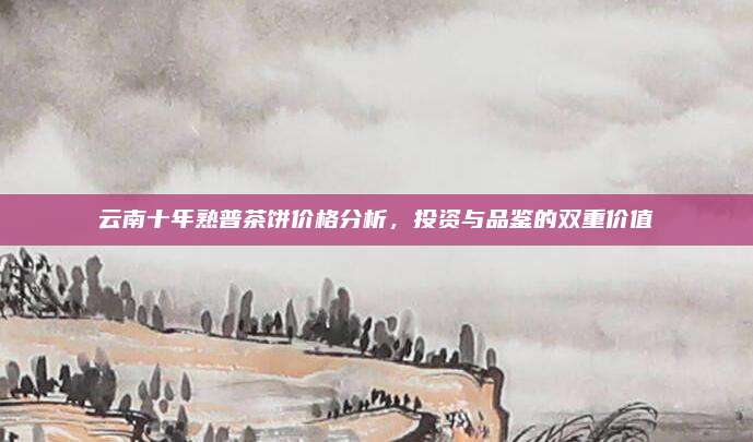 云南十年熟普茶饼价格分析，投资与品鉴的双重价值