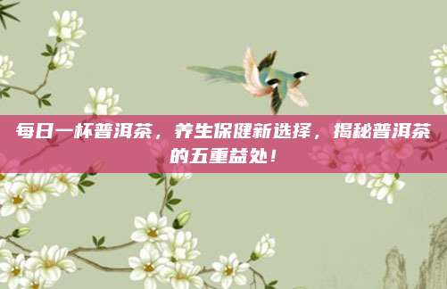 每日一杯普洱茶，养生保健新选择，揭秘普洱茶的五重益处！