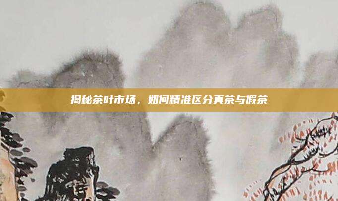 揭秘茶叶市场，如何精准区分真茶与假茶