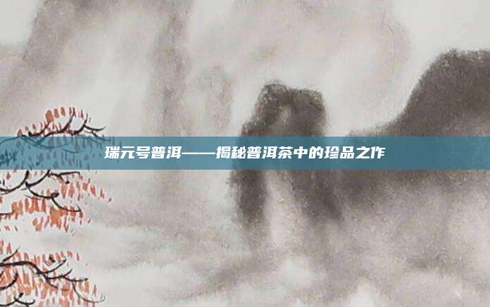 瑞元号普洱——揭秘普洱茶中的珍品之作