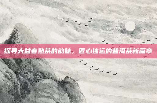 探寻大益春熟茶的韵味，匠心独运的普洱茶新篇章