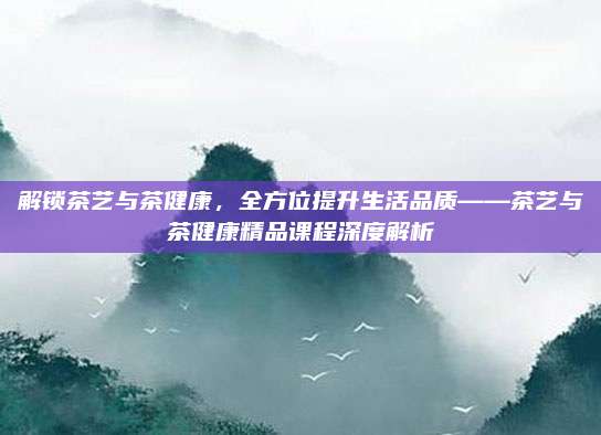 解锁茶艺与茶健康，全方位提升生活品质——茶艺与茶健康精品课程深度解析