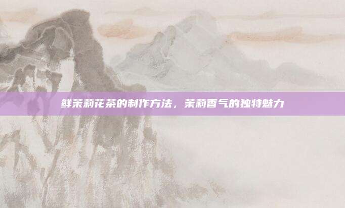 鲜茉莉花茶的制作方法,茉莉香气的独特魅力
