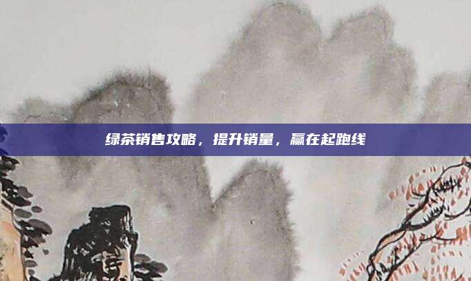绿茶销售攻略,提升销量,赢在起跑线