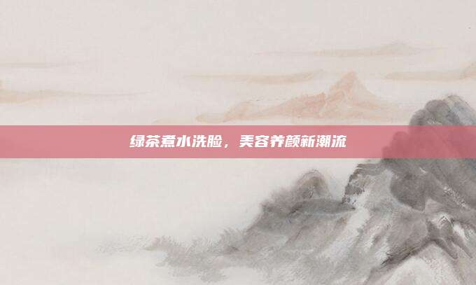 绿茶煮水洗脸，美容养颜新潮流
