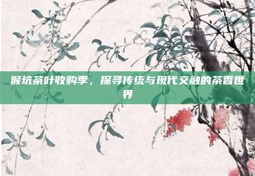猴坑茶叶收购季，探寻传统与现代交融的茶香世界