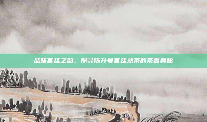品味宫廷之韵，探寻陈升号宫廷熟茶的茶香奥秘