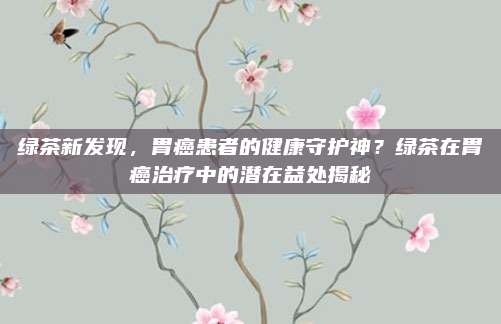 绿茶新发现，胃癌患者的健康守护神？绿茶在胃癌治疗中的潜在益处揭秘
