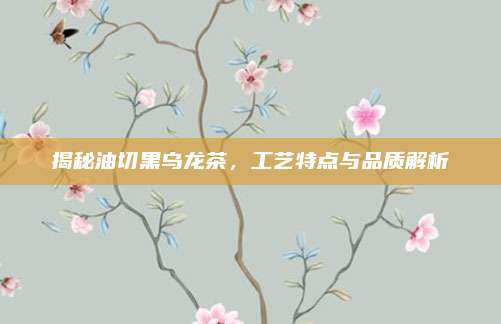 揭秘油切黑乌龙茶,工艺特点与品质解析