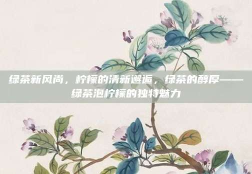 绿茶新风尚，柠檬的清新邂逅，绿茶的醇厚——绿茶泡柠檬的独特魅力