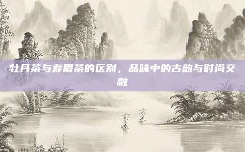 牡丹茶与寿眉茶的区别，品味中的古韵与时尚交融
