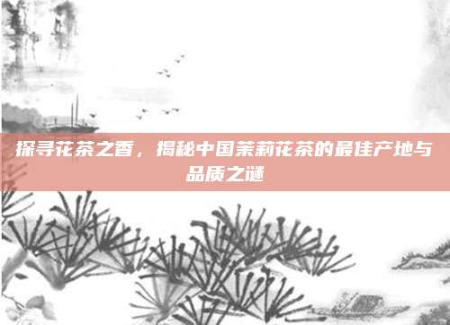 探寻花茶之香，揭秘中国茉莉花茶的最佳产地与品质之谜