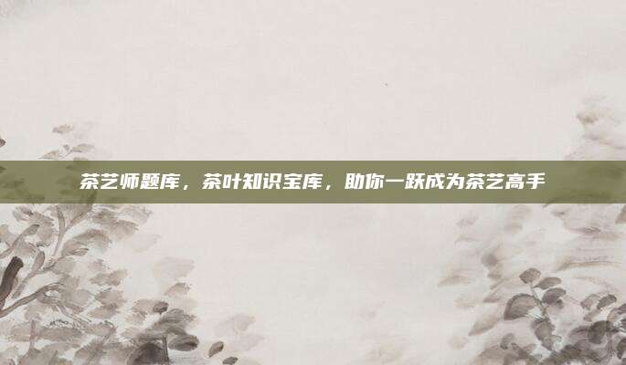 茶艺师题库,茶叶知识宝库,助你一跃成为茶艺高手
