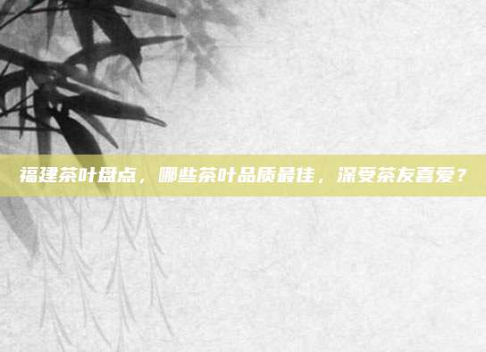 福建茶叶盘点,哪些茶叶品质最佳,深受茶友喜爱?