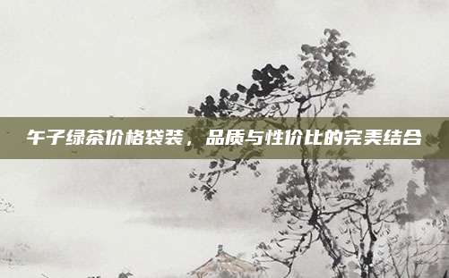午子绿茶价格袋装,品质与性价比的完美结合