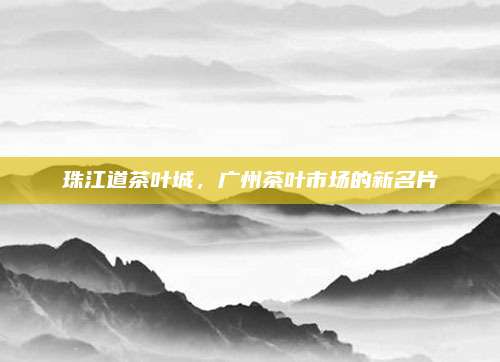 珠江道茶叶城，广州茶叶市场的新名片
