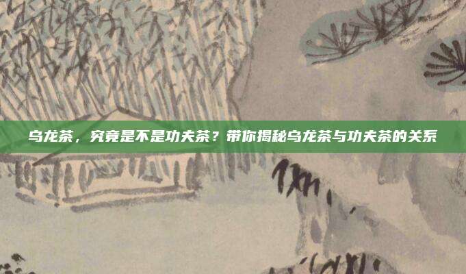 乌龙茶，究竟是不是功夫茶？带你揭秘乌龙茶与功夫茶的关系