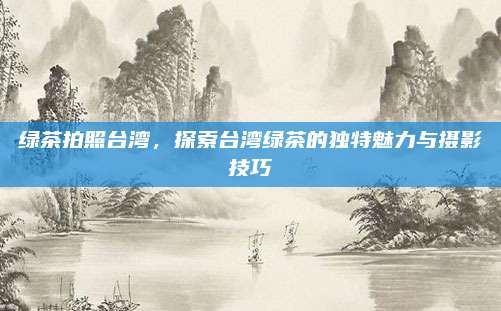 绿茶拍照台湾，探索台湾绿茶的独特魅力与摄影技巧