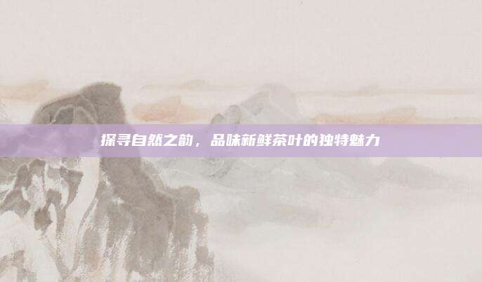 探寻自然之韵，品味新鲜茶叶的独特魅力