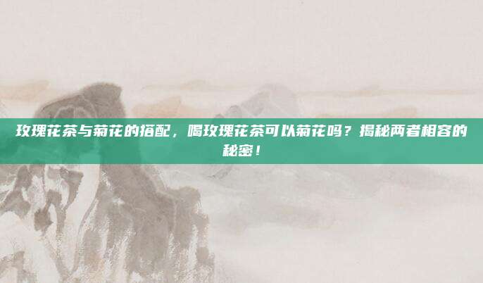 玫瑰花茶与菊花的搭配，喝玫瑰花茶可以菊花吗？揭秘两者相容的秘密！