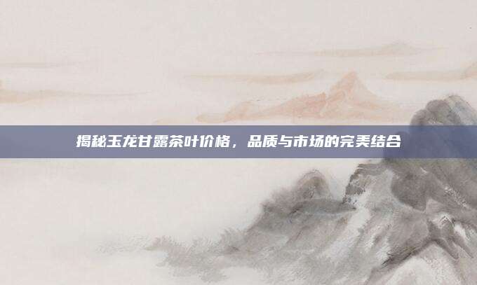 揭秘玉龙甘露茶叶价格，品质与市场的完美结合
