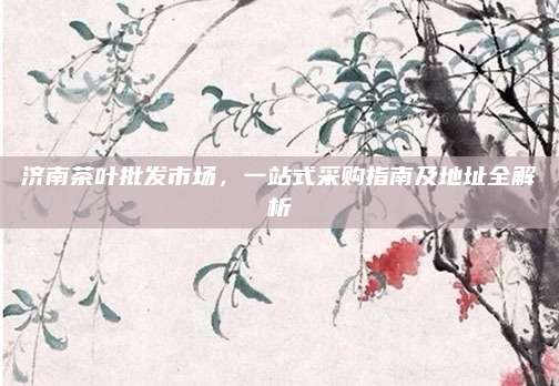 济南茶叶批发市场，一站式采购指南及地址全解析