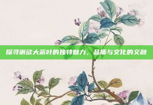 探寻谢欲大茶叶的独特魅力，品质与文化的交融
