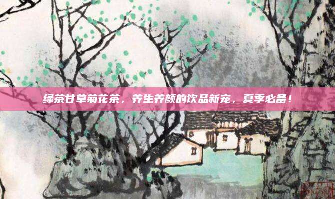 绿茶甘草菊花茶，养生养颜的饮品新宠，夏季必备！