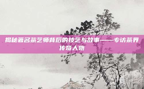 揭秘著名茶艺师背后的技艺与故事——专访茶界传奇人物