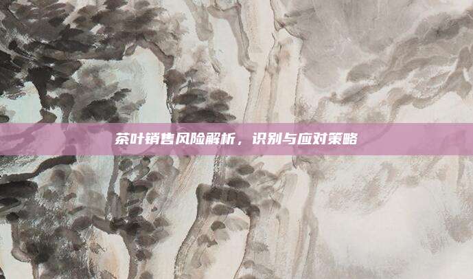 茶叶销售风险解析,识别与应对策略