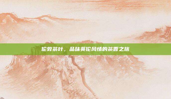 伦敦茶叶,品味英伦风情的茶香之旅