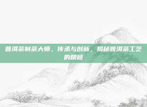 普洱茶制茶大师,传承与创新,揭秘普洱茶工艺的精髓