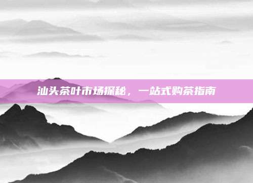 汕头茶叶市场探秘,一站式购茶指南